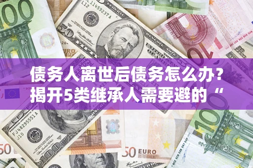 北京债务人离世后债务怎么办？揭开5类继承人需要避的“坑”